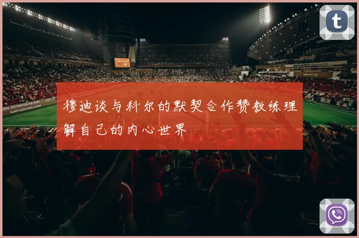 穆迪谈与科尔的默契合作赞教练理解自己的内心世界