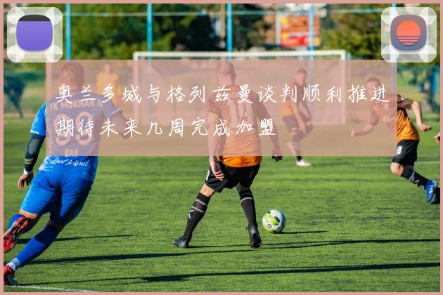 奥兰多城与格列兹曼谈判顺利推进期待未来几周完成加盟