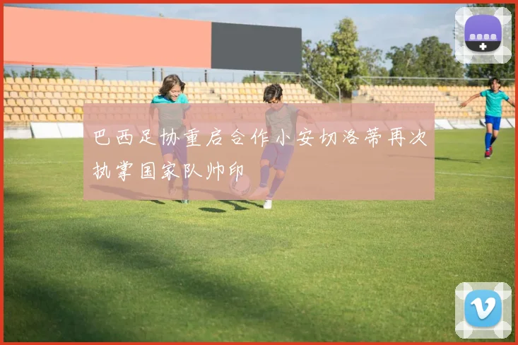 巴西足协重启合作小安切洛蒂再次执掌国家队帅印