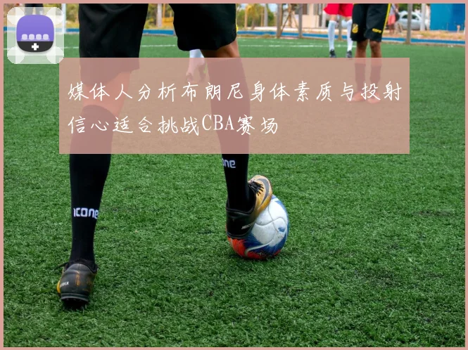 媒体人分析布朗尼身体素质与投射信心适合挑战CBA赛场