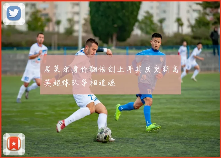 居莱尔身价翻倍创土耳其历史新高英超球队争相追逐