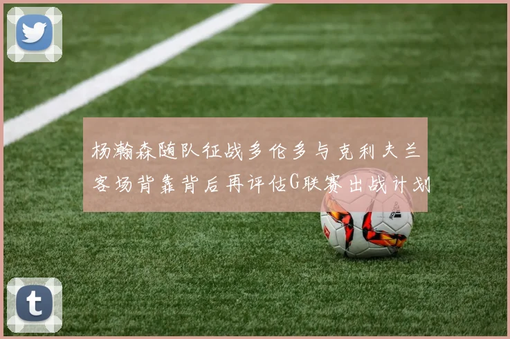 杨瀚森随队征战多伦多与克利夫兰客场背靠背后再评估G联赛出战计划