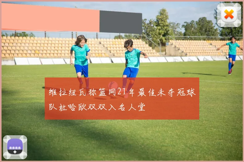 维拉纽瓦称篮网21年最佳未夺冠球队杜哈欧双双入名人堂