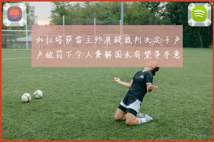 加拉塔萨雷主帅质疑裁判决定卡卢卢被罚下令人费解国米有望争夺意甲冠军