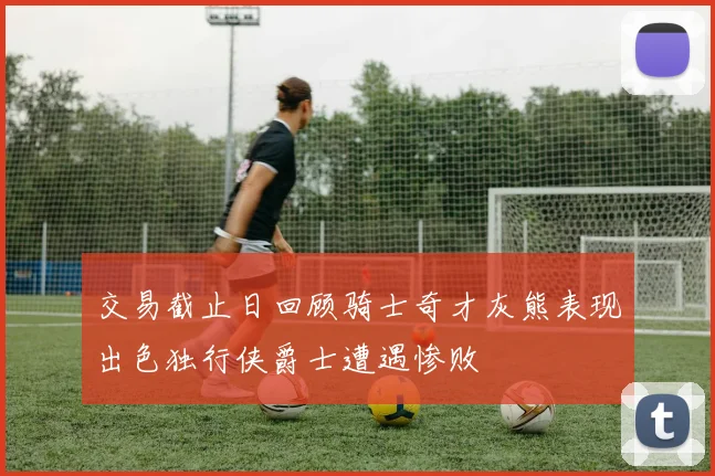 交易截止日回顾骑士奇才灰熊表现出色独行侠爵士遭遇惨败