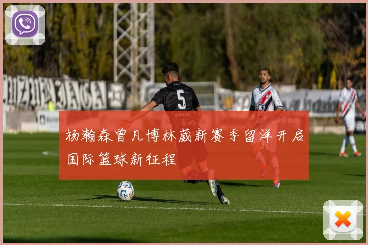 杨瀚森曾凡博林葳新赛季留洋开启国际篮球新征程