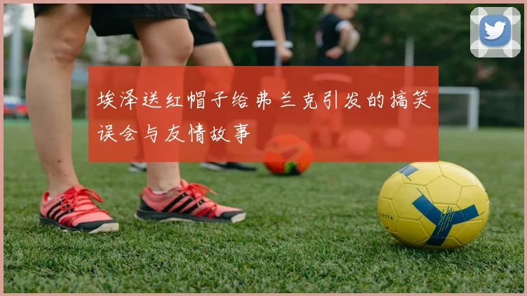 埃泽送红帽子给弗兰克引发的搞笑误会与友情故事