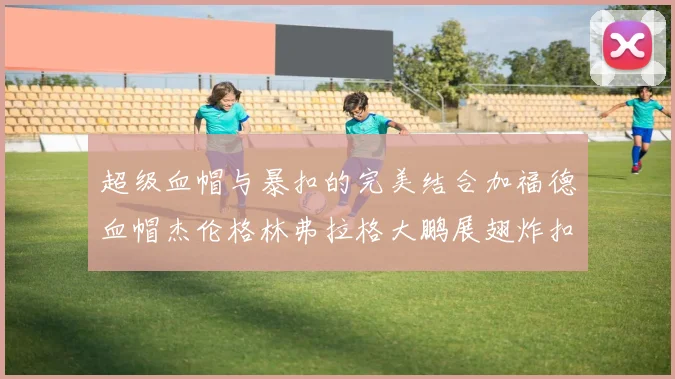 超级血帽与暴扣的完美结合加福德血帽杰伦格林弗拉格大鹏展翅炸扣精彩瞬间