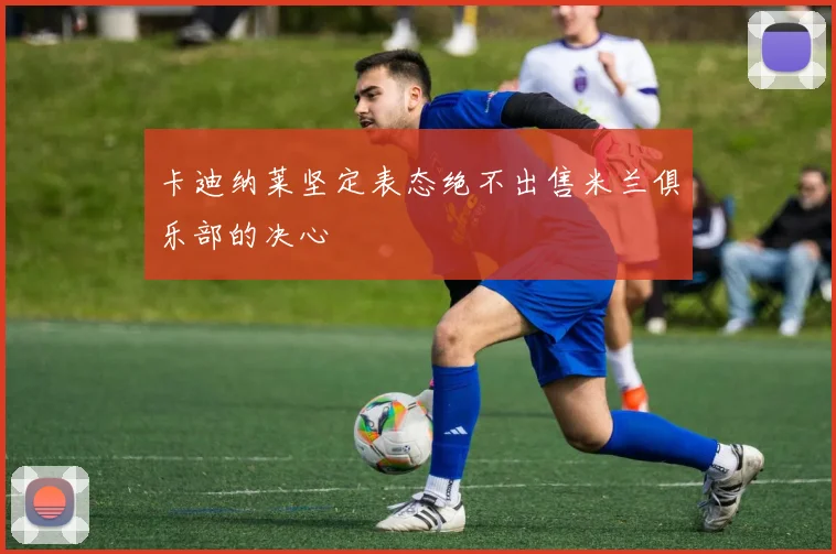 卡迪纳莱坚定表态绝不出售米兰俱乐部的决心