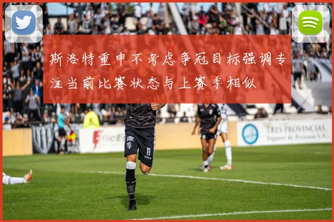 斯洛特重申不考虑争冠目标强调专注当前比赛状态与上赛季相似