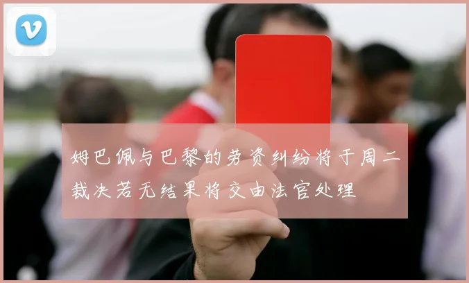 姆巴佩与巴黎的劳资纠纷将于周二裁决若无结果将交由法官处理
