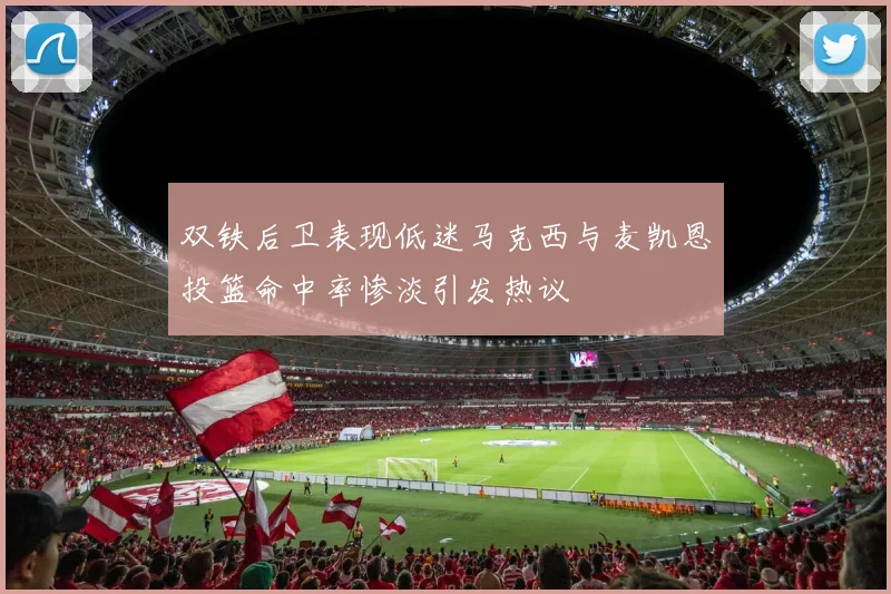 双铁后卫表现低迷马克西与麦凯恩投篮命中率惨淡引发热议