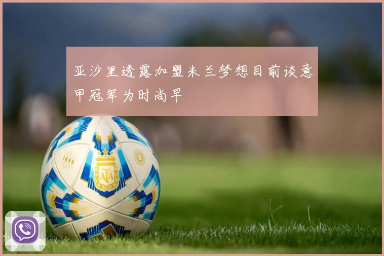 亚沙里透露加盟米兰梦想目前谈意甲冠军为时尚早