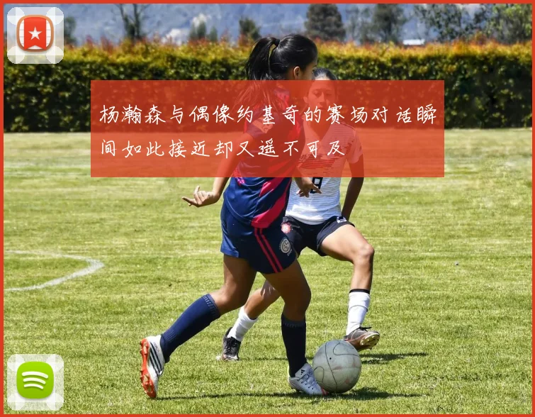 杨瀚森与偶像约基奇的赛场对话瞬间如此接近却又遥不可及