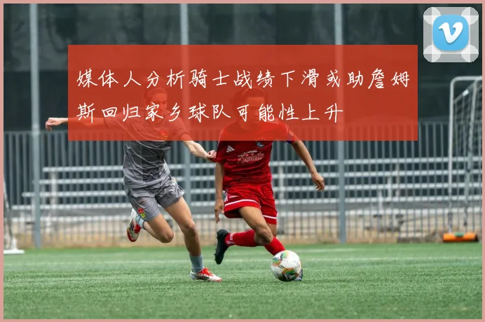 媒体人分析骑士战绩下滑或助詹姆斯回归家乡球队可能性上升