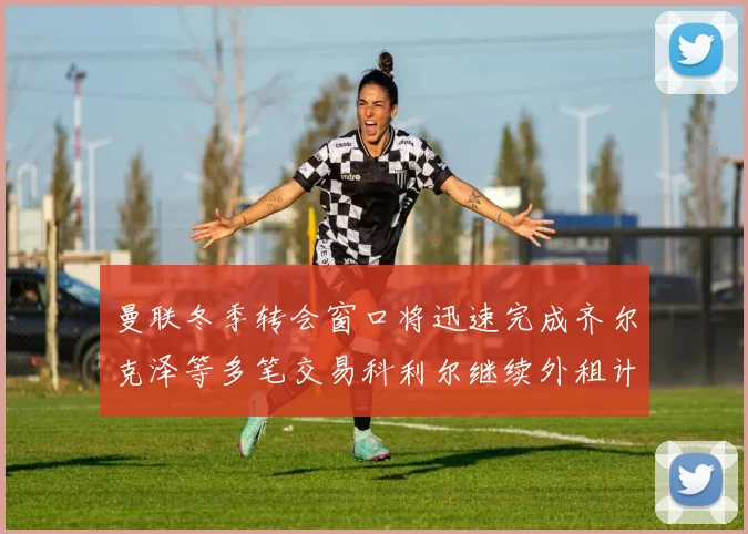曼联冬季转会窗口将迅速完成齐尔克泽等多笔交易科利尔继续外租计划